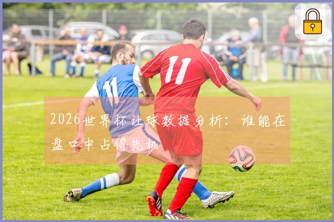 2026世界杯让球数据分析：谁能在盘口中占得先机